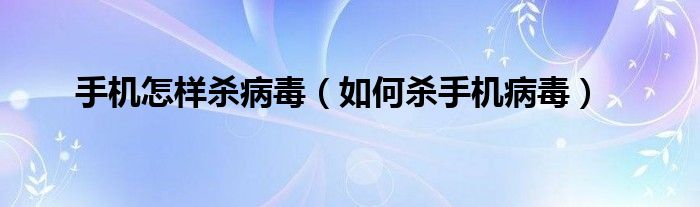 手机怎样杀病毒（如何杀手机病毒）