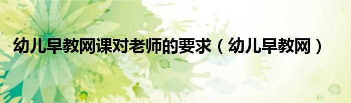 幼儿早教网课对老师的要求（幼儿早教网）