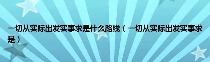 一切从实际出发实事求是什么路线（一切从实际出发实事求是）