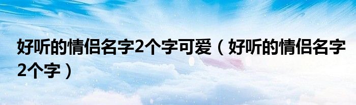 好听的情侣名字2个字可爱（好听的情侣名字2个字）