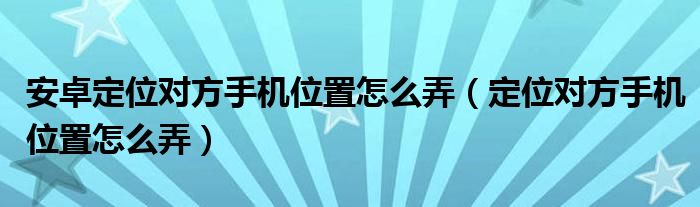 安卓定位对方手机位置怎么弄（定位对方手机位置怎么弄）