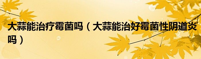 大蒜能治疗霉菌吗（大蒜能治好霉菌性阴道炎吗）